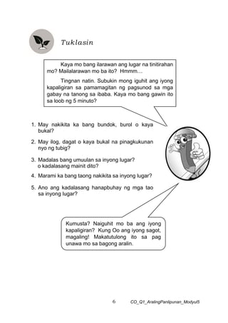 6 CO_Q1_AralingPanlipunan_Modyul5
Tuklasin
1. May nakikita ka bang bundok, burol o kaya
bukal?
2. May ilog, dagat o kaya bukal na pinagkukunan
nyo ng tubig?
3. Madalas bang umuulan sa inyong lugar?
o kadalasang mainit dito?
4. Marami ka bang taong nakikita sa inyong lugar?
5. Ano ang kadalasang hanapbuhay ng mga tao
sa inyong lugar?
Kaya mo bang ilarawan ang lugar na tinitirahan
mo? Mailalarawan mo ba ito? Hmmm…
Tingnan natin. Subukin mong iguhit ang iyong
kapaligiran sa pamamagitan ng pagsunod sa mga
gabay na tanong sa ibaba. Kaya mo bang gawin ito
sa loob ng 5 minuto?
Kumusta? Naiguhit mo ba ang iyong
kapaligiran? Kung Oo ang iyong sagot,
magaling! Makatutulong ito sa pag
unawa mo sa bagong aralin.
 