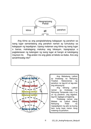 8 CO_Q1_AralingPanlipunan_Modyul5
Heograpiyang
Pisikal
klima panahon
at
Ang klima ay ang pangkalahatang kalagayan ng panahon sa
isang lugar samantalang ang panahon naman ay tumutukoy sa
kalagayan ng kapaligiran. Upang malaman ang klima ng isang lugar
o bansa, mahalagang matukoy ang lokasyon, topograpiya o
paglalarawan ng katangian ng isang lugar at hangin at katubigang
mayroon ito. Pag-aralan mo ang globo at teksto sa ibaba. Ano ang
ipinahihiwatig nito?
Ang Mababang Latitud
ay tinatawag na Rehiyong
Tropikal. Nakararanas ng
panahon na tag-init at tag-ulan
ang rehiyong ito.
Ang Gitnang Latitud
naman ay tinatawag na
Rehiyong Temperate may 4 na
uri ng panahon, ang tagsibol,
tag-init, taglagas at taglamig.
Tinatawag naman ang
Mataas na Latitud bilang
Rehiyong Polar na
napapaligiran ng yelo sa buong
taon kung kaya meron itong
malamig na panahon.
 