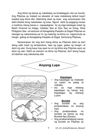 9 CO_Q1_AralingPanlipunan_Modyul5
Ang klima ng bansa ay nakabatay sa kinalalagyan nito sa mundo.
Ang Pilipinas ay malapit sa ekwador at nasa mababang latitud kaya’t
tropikal ang klima dito. Matinding sikat ng araw ang nararanasan dito
dahil direkta itong nasisikatan ng araw. Ngunit dahil sa pagiging insular
o maritima nitong bansa o napapaligiran ito ng mga katubigan tulad ng
Bashi Channel sa hilaga, Celebes Sea at Sulu Sea sa timog, West
Philippine Sea sa kanluran at Karagatang Pasipiko at Dagat Pilipinas sa
silangan ay nakararanas pa rin ng malamig na klima na nagmumula sa
hangin galing sa Karagatang Pasipiko at Dagat Kanlurang Pilipinas.
Nararanasan din ang iba’t ibang klima sa Pilipinas dahil sa iba’t
ibang salik tulad ng temperatura, taas ng lugar, galaw ng hangin, at
dami ng ulan. Kung kaya may apat na uri ng klima ang Pilipinas ayon sa
dami ng ulan. Dahil sa mainam na klima ng Pilipinas, iba’t ibang hayop
at halaman ang nabubuhay dito.
Kapatagan
• Ang kapatagan ay malawak
na lupain na patag at
mababa.
• Isa sa mga kilalang
kapatagan ng bansa ang
Kapatagan ng Gitnang
Luzon.
Bundok
• Ang bundok ay ang
pinakamataas na anyong
lupa.
• Ang pinakamataas na
bundok sa bansa ay ang
Bundok Apo (Davao).
• Ang pinakamahabang hanay
ng bundok sa Pilipinas ay
Anyong Lupa
 