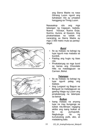 10 CO_Q1_AralingPanlipunan_Modyul5
ang Sierra Madre na nasa
Gitnang Luzon ngunit ang
kahabaan nito ay umaabot
hanggang sa Timog Luzon.
Nasasakop nito ang mga
lalawigan ng Cagayan, Isabela,
Nueva Vizcaya, Nueva Ecija,
Quirino, Aurora, at Quezon. Ang
pinakamataas na tuktok na
nararating sa Sierra Madre ay
mga 2 000 metro mula sa pantay-
dagat.
Burol
• Ito ay mataas na bahagi ng
lupa ngunit mas mababa sa
bundok.
• Pabilog ang hugis ng itaas
nito
• Pinakatanyag sa mga burol
sa bansa ang Chocolate
Hills na matatagpuan sa
Carmen, Bohol.
Talampas
• Ito ay mataas na bahagi ng
lupa ngunit patag ang
ibabaw.
• Ang Lungsod ng Baguio sa
Benguet na matatagpuan sa
gawing hilaga ng Luzon ang
pinakatanyag na talampas
sa bansa
Bulkan
• Isang mataas na anyong
lupa na may bunganga sa
tuktok nito.Minsan nagiging
aktibo ang isang bulkan at
ito ay pumuputok.
Nagbubuga ito ng
kumukulong putik, abo, at
malalaking bato.
 