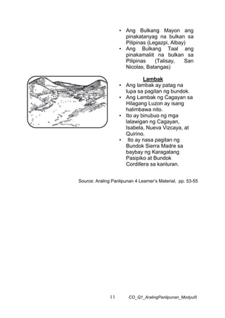 11 CO_Q1_AralingPanlipunan_Modyul5
• Ang Bulkang Mayon ang
pinakatanyag na bulkan sa
Pilipinas (Legazpi, Albay)
• Ang Bulkang Taal ang
pinakamaliit na bulkan sa
Pilipinas (Talisay, San
Nicolas, Batangas)
Lambak
• Ang lambak ay patag na
lupa sa pagitan ng bundok.
• Ang Lambak ng Cagayan sa
Hilagang Luzon ay isang
halimbawa nito.
• Ito ay binubuo ng mga
lalawigan ng Cagayan,
Isabela, Nueva Vizcaya, at
Quirino.
• Ito ay nasa pagitan ng
Bundok Sierra Madre sa
baybay ng Karagatang
Pasipiko at Bundok
Cordillera sa kanluran.
Source: Araling Panlipunan 4 Learner’s Material, pp. 53-55
 