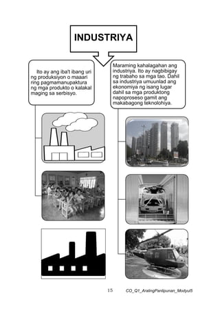 15 CO_Q1_AralingPanlipunan_Modyul5
INDUSTRIYA
Ito ay ang iba't ibang uri
ng produksiyon o maaari
ring pagmamanupaktura
ng mga produkto o kalakal
maging sa serbisyo.
Maraming kahalagahan ang
industriya. Ito ay nagbibigay
ng trabaho sa mga tao. Dahil
sa industriya umuunlad ang
ekonomiya ng isang lugar
dahil sa mga produktong
napoproseso gamit ang
makabagong teknolohiya.
 