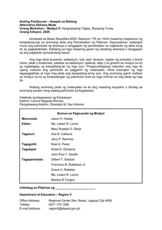 Araling Panlipunan – Ikaapat na Baitang
Alternative Delivery Mode
Unang Markahan – Modyul 5: Heograpiyang Taglay, Biyayang Tunay
Unang Edisyon, 2020
Isinasaad sa Batas Republika 8293, Seksiyon 176 na: Hindi maaaring magkaroon ng
karapatang-sipi sa anomang akda ang Pamahalaan ng Pilipinas. Gayonpaman, kailangan
muna ang pahintulot ng ahensiya o tanggapan ng pamahalaan na naghanda ng akda kung
ito ay pagkakakitaan. Kabilang sa mga maaaring gawin ng nasabing ahensiya o tanggapan
ay ang pagtakda ng kaukulang bayad.
Ang mga akda (kuwento, seleksiyon, tula, awit, larawan, ngalan ng produkto o brand
name, tatak o trademark, palabas sa telebisiyon, pelikula, atbp.) na ginamit sa modyul na ito
ay nagtataglay ng karapatang-ari ng mga iyon. Pinagsumikapang matunton ang mga ito
upang makuha ang pahintulot sa paggamit ng materyales. Hindi inaangkin ng mga
tagapaglathala at mga may-akda ang karapatang-aring iyon. Ang anomang gamit maliban
sa modyul na ito ay kinakailangan ng pahintulot mula sa mga orihinal na may-akda ng mga
ito.
Walang anomang parte ng materyales na ito ang maaaring kopyahin o ilimbag sa
anomang paraan nang walang pahintulot sa Kagawaran.
Inilathala ng Kagawaran ng Edukasyon
Kalihim: Leonor Magtolis Briones
Pangalawang Kalihim: Diosdado M. San Antonio
Inilimbag sa Pilipinas ng ________________________
Department of Education – Region V
Office Address: Regional Center Site, Rawis, Legazpi City 4500
Telefax: 0917 178 1288
E-mail Address: region5@deped.gov.ph
Bumuo sa Pagsusulat ng Modyul
Manunulat: Jason H. Hadap
Editor: Ma. Leilani R. Lorico
Mary Roselyn D. Berja
Tagasuri: Ana N. Calisura
Jerry P. Ramirez
Tagaguhit: Noel A. Perez
Tagalapat: Edsel D. Doctama
John Paul T. Dacillo
Tagapamahala: Gilbert T. Sadsad
Francisco B. Bulalacao Jr.
Grace U. Rabelas
Ma. Leilani R. Lorico
Marites B.Tongco
 