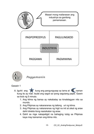 16 CO_Q1_AralingPanlipunan_Modyul5
Gawain 1
A. Iguhit ang kung ang pangungusap ay tama at naman
kung ito ay mali. Isulat ang sagot sa iyong sagutang papel. Gawin
sa loob ng 5 minuto.
1. Ang klima ng bansa ay nakabatay sa kinalalagyan nito sa
mundo.
2. Ang Pilipinas ay nakararanas ng tatlong uri ng klima.
3. Ang Pilipinas ay nakararanas ng higit na init at sikat ng araw
dahil direkta itong nasisikatan ng araw.
4. Dahil sa mga nakapaligid na bahaging tubig sa Pilipinas
kaya may kainaman ang klima nito.
Pagyamanin
PAGPOPRODYUS PAGLILINGKOD
PAGGAWA PAGMIMINA
INDUSTRIYA
Maaari mong mailarawan ang
industriya sa ganitong
pamamaraan.
 