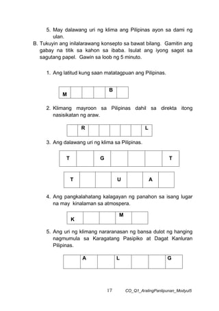 17 CO_Q1_AralingPanlipunan_Modyul5
5. May dalawang uri ng klima ang Pilipinas ayon sa dami ng
ulan.
B. Tukuyin ang inilalarawang konsepto sa bawat bilang. Gamitin ang
gabay na titik sa kahon sa ibaba. Isulat ang iyong sagot sa
sagutang papel. Gawin sa loob ng 5 minuto.
1. Ang latitud kung saan matatagpuan ang Pilipinas.
2. Klimang mayroon sa Pilipinas dahil sa direkta itong
nasisikatan ng araw.
3. Ang dalawang uri ng klima sa Pilipinas.
T G T
4. Ang pangkalahatang kalagayan ng panahon sa isang lugar
na may kinalaman sa atmospera.
K
M
5. Ang uri ng klimang nararanasan ng bansa dulot ng hanging
nagmumula sa Karagatang Pasipiko at Dagat Kanluran
Pilipinas.
M
B
R L
T U A
A L G
 