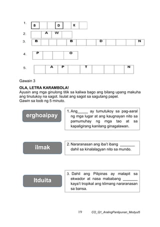 19 CO_Q1_AralingPanlipunan_Modyul5
Gawain 3
OLA, LETRA KARAMBOLA!
Ayusin ang mga ginulong titik sa kaliwa bago ang bilang upang makuha
ang tinutukoy na sagot. Isulat ang sagot sa sagutang papel.
Gawin sa loob ng 5 minuto.
erghoaipay
1. Ang_____ ay tumutukoy sa pag-aaral
ng mga lugar at ang kaugnayan nito sa
pamumuhay ng mga tao at sa
kapaligirang kanilang ginagalawan.
2. Nararanasan ang iba’t ibang _______
dahil sa kinalalagyan nito sa mundo.
ilmak
ltduita
3. Dahil ang Pilipinas ay malapit sa
ekwador at nasa mababang _______
kaya’t tropikal ang klimang nararanasan
sa bansa.
B D K
 