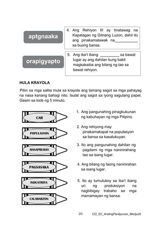 20 CO_Q1_AralingPanlipunan_Modyul5
HULA KRAYOLA
Piliin sa mga salita mula sa krayola ang tamang sagot sa mga pahayag
na nasa kanang bahagi nito. Isulat ang sagot sa iyong sagutang papel.
Gawin sa loob ng 5 minuto.
aptgnaaka
4. Ang Rehiyon III ay tinatawag na
Kapatagan ng Gitnang Luzon, dahil ito
ang pinakamalawak na___________
sa buong bansa.
orapigyapto
5. Ang iba’t ibang _________ sa bawat
lugar ay ang dahilan kung bakit
magkakaiba ang bilang ng tao sa
bawat rehiyon.
6.
1. Ang pangunahing pinagkukunan
ng kabuhayan ng mga Pilipino.
2. Ang rehiyong may
pinakamakapal na populasyon
sa bansa sa kasalukuyan.
3. Ito ang pangunahing dahilan ng
pagdami ng mga naninirahang
tao sa isang lugar.
4. Ang bilang ng taong naninirahan
sa isang lugar.
5. Ito ay tumutukoy sa iba’t ibang
uri ng produksiyon na
nagbibigay trabaho sa mga
mamamayan ng bansa.
HANAPBUHAY
CAR
POPULASYON
PAGSASAKA
INDUSTRIYA
CALABARZON
 