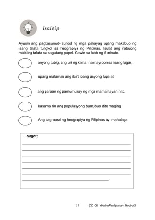 21 CO_Q1_AralingPanlipunan_Modyul5
Ayusin ang pagkasunud- sunod ng mga pahayag upang makabuo ng
isang talata tungkol sa heograpiya ng Pilipinas. Isulat ang nabuong
maikling talata sa sagutang papel. Gawin sa loob ng 5 minuto.
Isaisip
Ang pag-aaral ng heograpiya ng Pilipinas ay mahalaga
anyong tubig, ang uri ng klima na mayroon sa isang lugar,
ang paraan ng pamumuhay ng mga mamamayan nito.
upang malaman ang iba’t ibang anyong lupa at
kasama rin ang populasyong bumubuo dito maging
Sagot:
___________________________________________________________________________
___________________________________________________________________________
___________________________________________________________________________
___________________________________________________________________________
___________________________________________________________________________
___________________________________________________________________________
____________________________________________________________.
 