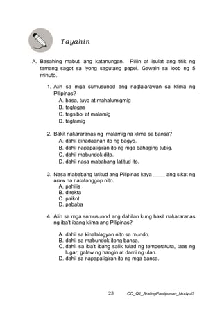 23 CO_Q1_AralingPanlipunan_Modyul5
A. Basahing mabuti ang katanungan. Piliin at isulat ang titik ng
tamang sagot sa iyong sagutang papel. Gawain sa loob ng 5
minuto.
1. Alin sa mga sumusunod ang naglalarawan sa klima ng
Pilipinas?
A. basa, tuyo at mahalumigmig
B. taglagas
C. tagsibol at malamig
D. taglamig
2. Bakit nakararanas ng malamig na klima sa bansa?
A. dahil dinadaanan ito ng bagyo.
B. dahil napapaligiran ito ng mga bahaging tubig.
C. dahil mabundok dito.
D. dahil nasa mababang latitud ito.
3. Nasa mababang latitud ang Pilipinas kaya ____ ang sikat ng
araw na natatanggap nito.
A. pahilis
B. direkta
C. paikot
D. pababa
4. Alin sa mga sumusunod ang dahilan kung bakit nakararanas
ng iba’t ibang klima ang Pilipinas?
A. dahil sa kinalalagyan nito sa mundo.
B. dahil sa mabundok itong bansa.
C. dahil sa iba’t ibang salik tulad ng temperatura, taas ng
lugar, galaw ng hangin at dami ng ulan.
D. dahil sa napapaligiran ito ng mga bansa.
Tayahin
 