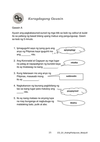 25 CO_Q1_AralingPanlipunan_Modyul5
Gawain A
Ayusin ang pagkakasunod-sunod ng mga titik sa loob ng callout at isulat
ito sa patlang ng bawat bilang upang mabuo ang pangungusap. Gawin
sa loob ng 5 minuto.
1. Ipinaguguhit sayo ng iyong guro ang
anyo ng Pilipinas kaya iguguhit mo
ang _______ nito.
2. Ang Koronadal at Cagayan ay mga lugar
na patag at napapaligiran ng bundok kaya
ito ay tinatawag na isang ___________.
3. Kung ilalarawan mo ang anyo ng
Pilipinas, masasabi mong
ito ay ____________.
4. Nagkakaroon ng taunang pagbibilang ng
tao sa isang lugar para matukoy ang
_____ nito.
5. Ito ay isang mataas na anyong lupa
na may bunganga at nagbubuga ng
malalaking bato, putik at abo.
Karagdagang Gawain
mkalba
aukbnodm
poupaynsol
bkalnu
apiyaoptogr
 
