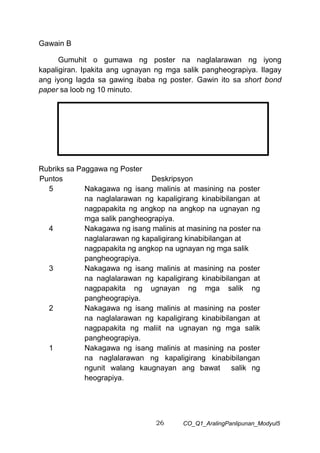 26 CO_Q1_AralingPanlipunan_Modyul5
Gawain B
Gumuhit o gumawa ng poster na naglalarawan ng iyong
kapaligiran. Ipakita ang ugnayan ng mga salik pangheograpiya. Ilagay
ang iyong lagda sa gawing ibaba ng poster. Gawin ito sa short bond
paper sa loob ng 10 minuto.
Rubriks sa Paggawa ng Poster
Puntos Deskripsyon
5 Nakagawa ng isang malinis at masining na poster
na naglalarawan ng kapaligirang kinabibilangan at
nagpapakita ng angkop na angkop na ugnayan ng
mga salik pangheograpiya.
4 Nakagawa ng isang malinis at masining na poster na
naglalarawan ng kapaligirang kinabibilangan at
nagpapakita ng angkop na ugnayan ng mga salik
pangheograpiya.
3 Nakagawa ng isang malinis at masining na poster
na naglalarawan ng kapaligirang kinabibilangan at
nagpapakita ng ugnayan ng mga salik ng
pangheograpiya.
2
1
Nakagawa ng isang malinis at masining na poster
na naglalarawan ng kapaligirang kinabibilangan at
nagpapakita ng maliit na ugnayan ng mga salik
pangheograpiya.
Nakagawa ng isang malinis at masining na poster
na naglalarawan ng kapaligirang kinabibilangan
ngunit walang kaugnayan ang bawat salik ng
heograpiya.
 
