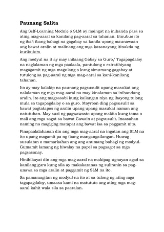 Paunang Salita
Ang Self-Learning Module o SLM ay maingat na inihanda para sa
ating mag-aaral sa kanilang pag-aaral sa tahanan. Binubuo ito
ng iba’t ibang bahagi na gagabay sa kanila upang maunawaan
ang bawat aralin at malinang ang mga kasanayang itinakda ng
kurikulum.
Ang modyul na it ay may inilaang Gabay sa Guro/ Tagapagdaloy
na naglalaman ng mga paalaala, pantulong o estratihiyang
magagamit ng mga magulang o kung simumang gagabay at
tutulong sa pag-aaral ng mga mag-aaral sa kani-kanilang
tahanan.
Ito ay may kalakip na paunang pagsusulit upang masukat ang
nalalaman ng mga mag-aaral na may kinalaman sa inihandang
aralin. Ito ang magsasabi kung kailangan niya ng ibayong tulong
mula sa tagapagdaloy o sa guro. Mayroon ding pagsusulit sa
bawat pagtatapos ng aralin upang upang masukat naman ang
natutuhan. May susi ng pagwawasto upang makita kung tama o
mali ang mga sagot sa bawat Gawain at pagsusulit. Inaasahan
naming na magiging matapat ang bawat isa sa paggamit nito.
Pinapaalalahanan din ang mga mag-aaral na ingatan ang SLM na
ito upang magamit pa ng ibang mangangailangan. Huwag
susulatan o mamarkahan ang ang anumang bahagi ng modyul.
Gumamit lamang ng hiwalay na papel sa pagsagot sa mga
pagsasanay.
Hinihikayat din ang mga mag-aaral na makipag-ugnayan agad sa
kanilang guro kung sila ay makakaranas ng suliranin sa pag-
unawa sa mga aralin at paggamit ng SLM na ito.
Sa pamamagitan ng modyul na ito at sa tulong ng ating mga
tagapagdaloy, umaasa kami na matututo ang ating mga mag-
aaral kahit wala sila sa paaralan.
 