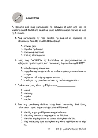 2 CO_Q1_AralingPanlipunan_Modyul5
A. Basahin ang mga sumusunod na pahayag at piliin ang titik ng
wastong sagot. Isulat ang sagot sa iyong sulatang papel. Gawin sa loob
ng 5 minuto.
1. Ang sumusunod ay mga dahilan ng pag-init at paglamig ng
atmospera. Alin dito ang HINDI kabilang?
A. araw at gabi
B. pagsikat ng buwan
C. epekto ng monsoon
D. tindi ng sikat ng araw
2. Kung ang PANAHON ay tumutukoy sa pang-araw-araw na
kalagayan ng atmospera, ano naman ang ibig sabihin ng KLIMA?
A. init o lamig ng atmospera
B. paggalaw ng hangin mula sa mababa patungo sa mataas na
presyur
C. taglay na halumigmig ng atmospera
D. kondisyon ng panahon sa loob ng mahabang panahon
3. Sa kabuuan, ang klima ng Pilipinas ay ______________.
A. mainit
B. malamig
C. tropikal
D. maulan
4. Ano ang posibleng dahilan kung bakit maraming iba’t ibang
halaman at hayop ang matatagpuan sa Pilipinas?
A. Mahilig ang mga Pilipino sa mga halaman.
B. Madaling tumutubo ang mga ito sa Pilipinas.
C. Mahaba ang tag-araw sa bansa at angkop sila dito.
D. May matabang lupa at angkop ang klima ng Pilipinas sa mga
ito.
Subukin
 
