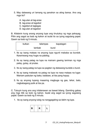 3 CO_Q1_AralingPanlipunan_Modyul5
5. May dalawang uri lamang ng panahon sa ating bansa. Ano ang
mga ito?
A. tag-ulan at tag-araw
B. tag-araw at tagsibol
C. tagsibol at taglagas
D. tag-ulan at tagsibol
B. Kilalanin kung anong anyong lupa ang tinutukoy ng mga pahayag.
Piliin ang sagot sa loob ng kahon at isulat ito sa iyong sagutang papel.
Gawin sa loob ng 5 minuto.
1. Ito ay isang mataas na anyong lupa ngunit mababa sa bundok.
Karaniwang may hugis na pabilog.
2. Ito ay isang patag na lupa na mainam gawing taniman ng mga
palay, gulay, at prutas.
3. Ito ay isang patag na lupa sa pagitan ng dalawang bundok o burol.
4. Ito ay isang malawak na patag na lupa na nasa mataas na lugar.
Mainam pastulan ng baka, kalabaw, at iba pang hayop.
5. Ito ay anyong lupang maaaring magbuga ng gas, lahar, bato,
nagbabagang putik at iba pa.
C. Tukuyin kung ano ang inilalarawan sa bawat bilang. Gamiting gabay
ang mga titik sa loob ng kahon. Isulat ang sagot sa iyong sagutang
papel. Gawin sa loob ng 5 minuto.
1. Ito ay isang anyong tubig na nanggagaling sa ilalim ng lupa.
B K L
bulkan talampas kapatagan
lambak burol
 