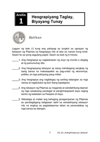 5 CO_Q1_AralingPanlipunan_Modyul5
Aralin
1
Heograpiyang Taglay,
Biyayang Tunay
Lagyan ng tsek (/) kung ang pahayag ay tungkol sa ugnayan ng
lokasyon ng Pilipinas sa heograpiya nito at ekis (x) naman kung hindi.
Gawin ito sa iyong sagutang papel. Gawin sa loob ng 5 minuto.
_____1. Ang heograpiya ay naglalarawan ng anyo ng mundo o daigdig
at ng pamumuhay dito.
_____2. Ang heograpiyang lokasyon ay isang mahalagang sangkap ng
isang bansa na makaaapekto sa pag-unlad ng ekonomiya,
politika, at mga polisiyang pang militar.
_____3. Ang heograpiya ang nagbibigay ng sariling katangian sa mga
bansa at nagdudulot ng iba’t ibang kapaligiran.
_____4. Ang lokasyon ng Pilipinas ay maganda at estratehikong-daanan
ng mga sasakyang pandagat at panghimpapawid kaya naging
sentro ng kalakalan sa Pasipiko at Asya.
_____5. Mahalaga at malaki ang bahaging ginagampanan ng Pilipinas
sa pandaigdigang kaligtasan dahil sa estratehiyang lokasyon
nito na angkop sa pagdedepensa laban sa pananalakay ng
mga bansa sa silangan.
Balikan
 