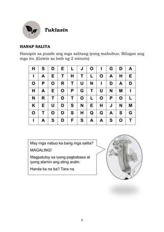 6
Tuklasin
HANAP SALITA
Hanapin sa puzzle ang mga salitang iyong mabubuo. Bilugan ang
mga ito. (Gawin sa loob ng 2 minuto)
H S D E L J O I G D A
I A E T H T L O A H E
O P O R T U N I D A D
H A E O P G T U N M I
N R T D T O L O P O L
K E U D S N E H J N M
O T O D S H Q G A S G
I A S D F S A A S O T
May mga nabuo ka bang mga salita?
MAGALING!
Magpatuloy sa iyong pagbabasa at
iyong alamin ang ating aralin.
Handa ka na ba? Tara na.
 