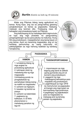 7
Suriin (Gawin sa loob ng 10 minuto)
Kilala ang Pilipinas bilang isang agrikultural na
bansa. Kung kaya, ang isa sa pangunahing gawaing
pangkabuhayan sa bansa ay pagsasaka. Sadyang
malawak ang taniman dito. Tinatayang nasa 35
bahagdan ang sinasakang lupain sa Pilipinas.
Ang kabuhayang ito ay mahalaga dahil nagmumula
sa lupa ang mga produkto na pangunahing
pangangailangan ng tao para patuloy na mabuhay. Kung
liliit ang produksiyon, maaapektuhan ang taong bayan at
ang bansa. Ayon sa maraming magsasaka, ang uri ng
kanilang pamumuhay ay isang tuloy-tuloy na
pakikipaglaban sa mga hamong kaakibat ng kanilang
hanapbuhay.
1. impormasyon sa mga
bagong pag-aaral at saliksik
upang gumanda ang ani at
dumami ang produksiyon;
2. paggamit ng mga
makabagong teknolohiya para
mapabilis ang produksiyon;
3. paghihikayat sa mga OFW
na mamuhunan sa pagsasaka
at linangin ang mga lupain sa
kani-kanilang mga probinsiya;
4.pagbibigay ng pagkakataon
para sa magsasaka na
makapag-aral ng tamang
paraan ng pagsasaka.
1. lumalaking bilang ng
mga angkat na
produktong agrikultural
2. kahirapan dulot ng
mababang kita ng mga
magsasaka
3.limitadong pondo na
pinagkakaloob ng
pamahalaan bilang tulong
sa maliliit na magsasaka
4. suliranin sa irigasyon,
5. kawalan ng kontrol sa
presyo
6. suliranin sa kalamidad,
7. pagkasira ng
kalikasan, 8. El Niño
phenomenon o
mahabang panahon ng
tag-init
HAMON TUGON/OPORTUNIDAD
PAGSASAKA
 