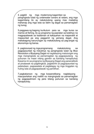 9
4. pagbili ng mga modernong kagamitan sa
pangingisda tulad ng underwater sonars at radars, ang mga
kagamitang ito ay nakatutulong upang mas madaling
mahanap ang mga isda sa ilalim ng dagat sa pamamagitan
ng tunog
5.paggawa ng bagong kurikulum para sa mga kurso sa
marine at fishing, ito ay programa ng paaralan sa kolehiyo na
magpapalawak sa kaalaman at kakayahan na mapanatili at
mapaunlad pa ang paggamit ng yamang dagat. Ang
makabagong karunungan ay makatutulong sa pag-angat ng
ekonomiya ng bansa.
6. paglulunsad ng mga programang makatutulong sa
pagpapaunlad ng industriya ng pangingisda tulad ng Blue
Revolution o Biyayang Dagat na naglalayong matulungan ang
mga mangingisda sa pamamagitan ng pagpapautang ng
puhunan na maari nilang gamitin sa kanilang hanapbuhay
Kasama rin sa programa ng Biyayang Dagat ang pananaliksik
at pinalawak na paglilingkod, pagbibinhi at pagpapaunlad ng
palaisdaan, pagsasalata at paglalagay ng mga tinggalan ng
huling isda at pagpapalawak ng pamilihan.
7.pagkakaroon ng mga kooperatibang naglalayong
masuportahan ang maliliit na mangingisda sa pamamagitan
ng pagpapahiram ng pera bilang puhunan sa kanilang
hanapbuhay.
 