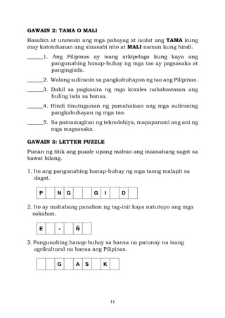 11
GAWAIN 2: TAMA O MALI
Basahin at unawain ang mga pahayag at isulat ang TAMA kung
may katotohanan ang sinasabi nito at MALI naman kung hindi.
______1. Ang Pilipinas ay isang arkipelago kung kaya ang
pangunahing hanap-buhay ng mga tao ay pagsasaka at
pangingisda.
______2. Walang suliranin sa pangkabuhayan ng tao ang Pilipinas.
______3. Dahil sa pagkasira ng mga korales nababawasan ang
huling isda sa bansa.
______4. Hindi tinutugunan ng pamahalaan ang mga suliraning
pangkabuhayan ng mga tao.
______5. Sa pamamagitan ng teknolohiya, mapaparami ang ani ng
mga magsasaka.
GAWAIN 3: LETTER PUZZLE
Punan ng titik ang puzzle upang mabuo ang inaasahang sagot sa
bawat bilang.
1. Ito ang pangunahing hanap-buhay ng mga taong malapit sa
dagat.
2. Ito ay mahabang panahon ng tag-init kaya natutuyo ang mga
sakahan.
3. Pangunahing hanap-buhay sa bansa na patunay na isang
agrikultural na bansa ang Pilipinas.
P N G G I D
E - Ñ
G A S K
 