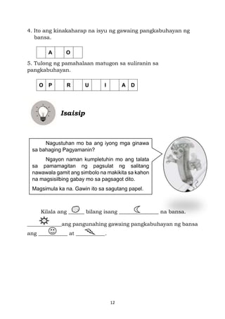 12
4. Ito ang kinakaharap na isyu ng gawaing pangkabuhayan ng
bansa.
5. Tulong ng pamahalaan matugon sa suliranin sa
pangkabuhayan.
Isaisip
Kilala ang ______ bilang isang _______________ na bansa.
_____________ang pangunahing gawaing pangkabuhayan ng bansa
ang ___________ at ___________.
A O
O P R U I A D
Nagustuhan mo ba ang iyong mga ginawa
sa bahaging Pagyamanin?
Ngayon naman kumpletuhin mo ang talata
sa pamamagitan ng pagsulat ng salitang
nawawala gamit ang simbolo na makikita sa kahon
na magsisilbing gabay mo sa pagsagot dito.
Magsimula ka na. Gawin ito sa sagutang papel.
 
