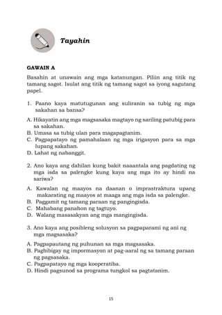 15
Tayahin
GAWAIN A
Basahin at unawain ang mga katanungan. Piliin ang titik ng
tamang sagot. Isulat ang titik ng tamang sagot sa iyong sagutang
papel.
1. Paano kaya matutugunan ang suliranin sa tubig ng mga
sakahan sa bansa?
A. Hikayatin ang mga magsasaka magtayo ng sariling patubig para
sa sakahan.
B. Umasa sa tubig ulan para magapagtanim.
C. Pagpapatayo ng pamahalaan ng mga irigasyon para sa mga
lupang sakahan.
D. Lahat ng nabanggit.
2. Ano kaya ang dahilan kung bakit naaantala ang pagdating ng
mga isda sa palengke kung kaya ang mga ito ay hindi na
sariwa?
A. Kawalan ng maayos na daanan o imprastraktura upang
makarating ng maayos at maaga ang mga isda sa palengke.
B. Paggamit ng tamang paraan ng pangingisda.
C. Mahabang panahon ng tagtuyo.
D. Walang masasakyan ang mga mangingisda.
3. Ano kaya ang posibleng solusyon sa pagpaparami ng ani ng
mga magsasaka?
A. Pagpapautang ng puhunan sa mga magsasaka.
B. Pagbibigay ng impormasyon at pag-aaral ng sa tamang paraan
ng pagsasaka.
C. Pagpapatayo ng mga kooperatiba.
D. Hindi pagsunod sa programa tungkol sa pagtatanim.
 
