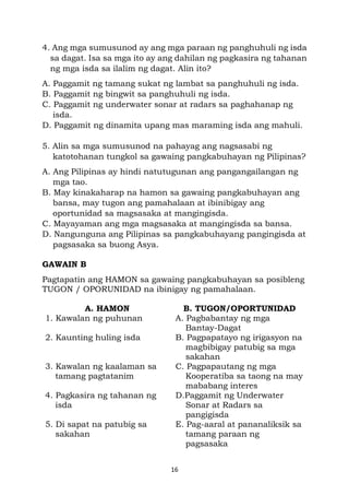 16
4. Ang mga sumusunod ay ang mga paraan ng panghuhuli ng isda
sa dagat. Isa sa mga ito ay ang dahilan ng pagkasira ng tahanan
ng mga isda sa ilalim ng dagat. Alin ito?
A. Paggamit ng tamang sukat ng lambat sa panghuhuli ng isda.
B. Paggamit ng bingwit sa panghuhuli ng isda.
C. Paggamit ng underwater sonar at radars sa paghahanap ng
isda.
D. Paggamit ng dinamita upang mas maraming isda ang mahuli.
5. Alin sa mga sumusunod na pahayag ang nagsasabi ng
katotohanan tungkol sa gawaing pangkabuhayan ng Pilipinas?
A. Ang Pilipinas ay hindi natutugunan ang pangangailangan ng
mga tao.
B. May kinakaharap na hamon sa gawaing pangkabuhayan ang
bansa, may tugon ang pamahalaan at ibinibigay ang
oportunidad sa magsasaka at mangingisda.
C. Mayayaman ang mga magsasaka at mangingisda sa bansa.
D. Nangunguna ang Pilipinas sa pangkabuhayang pangingisda at
pagsasaka sa buong Asya.
GAWAIN B
Pagtapatin ang HAMON sa gawaing pangkabuhayan sa posibleng
TUGON / OPORUNIDAD na ibinigay ng pamahalaan.
A. HAMON B. TUGON/OPORTUNIDAD
1. Kawalan ng puhunan A. Pagbabantay ng mga
Bantay-Dagat
2. Kaunting huling isda B. Pagpapatayo ng irigasyon na
magbibigay patubig sa mga
sakahan
3. Kawalan ng kaalaman sa
tamang pagtatanim
C. Pagpapautang ng mga
Kooperatiba sa taong na may
mababang interes
4. Pagkasira ng tahanan ng
isda
D.Paggamit ng Underwater
Sonar at Radars sa
pangigisda
5. Di sapat na patubig sa
sakahan
E. Pag-aaral at pananaliksik sa
tamang paraan ng
pagsasaka
 