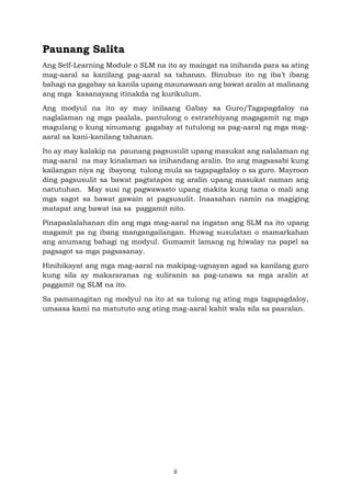 ii
Paunang Salita
Ang Self-Learning Module o SLM na ito ay maingat na inihanda para sa ating
mag-aaral sa kanilang pag-aaral sa tahanan. Binubuo ito ng iba’t ibang
bahagi na gagabay sa kanila upang maunawaan ang bawat aralin at malinang
ang mga kasanayang itinakda ng kurikulum.
Ang modyul na ito ay may inilaang Gabay sa Guro/Tagapagdaloy na
naglalaman ng mga paalala, pantulong o estratehiyang magagamit ng mga
magulang o kung sinumang gagabay at tutulong sa pag-aaral ng mga mag-
aaral sa kani-kanilang tahanan.
Ito ay may kalakip na paunang pagsusulit upang masukat ang nalalaman ng
mag-aaral na may kinalaman sa inihandang aralin. Ito ang magsasabi kung
kailangan niya ng ibayong tulong mula sa tagapagdaloy o sa guro. Mayroon
ding pagsusulit sa bawat pagtatapos ng aralin upang masukat naman ang
natutuhan. May susi ng pagwawasto upang makita kung tama o mali ang
mga sagot sa bawat gawain at pagsusulit. Inaasahan namin na magiging
matapat ang bawat isa sa paggamit nito.
Pinapaalalahanan din ang mga mag-aaral na ingatan ang SLM na ito upang
magamit pa ng ibang mangangailangan. Huwag susulatan o mamarkahan
ang anumang bahagi ng modyul. Gumamit lamang ng hiwalay na papel sa
pagsagot sa mga pagsasanay.
Hinihikayat ang mga mag-aaral na makipag-ugnayan agad sa kanilang guro
kung sila ay makararanas ng suliranin sa pag-unawa sa mga aralin at
paggamit ng SLM na ito.
Sa pamamagitan ng modyul na ito at sa tulong ng ating mga tagapagdaloy,
umaasa kami na matututo ang ating mag-aaral kahit wala sila sa paaralan.
 