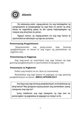 1
Alamin
Pamantayang Pangnilalaman
Naipamamalas ang pang-unawa mga hamong
pangkabuhayan sa bansa at ang tugon ng pamahalaan sa
paglutas nito.
Pamantayang sa Pagganap
Ang mag-aaral ay matutukoy ang mga hamon ng mga
gawaing pangkabuhayan at oportunidad na kaugnay nito.
Pamantayan sa Pagkatuto
Gabay ang modyul na ito, ikaw ay inaasahang:
Natatalakay ang mga hamon at pagtugon sa mga gawaing
pangkabuhayan sa bansa. (MELC) AP4LKE-IId-5
Sa nakaraang aralin, napag-alaman mo ang kahalagahan ng
pangangasiwa at pangangalaga ng mga likas na yaman ng ating
bansa na nagsisilbing gabay sa atin upang mapangalagaan ng
maayos ang ating likas na yaman.
Ngayon naman, ay mapag-aaralan mo ang mga hamon at
oportunidad sa kabuhayan ng mga tao sa bansa.
Ano kaya ang mga hamong pangkabuhayan na kinakaharap ng
ating bansa? May ginagawa kayang paraan ang pamahalaan upang
matugunan ang mga ito?
Iyong malalaman ang mga kasagutan ng mga iyan sa
pamamagitan ng pagbabasa at pagsagot sa modyul na ito.
 