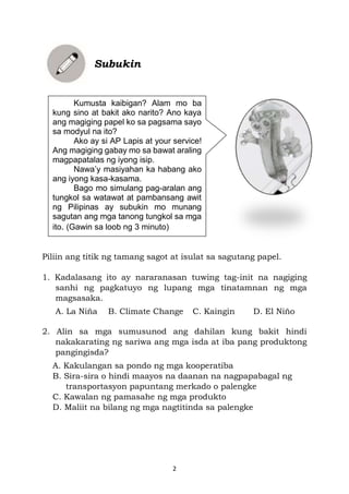2
Subukin
Piliin ang titik ng tamang sagot at isulat sa sagutang papel.
1. Kadalasang ito ay nararanasan tuwing tag-init na nagiging
sanhi ng pagkatuyo ng lupang mga tinatamnan ng mga
magsasaka.
A. La Niña B. Climate Change C. Kaingin D. El Niño
2. Alin sa mga sumusunod ang dahilan kung bakit hindi
nakakarating ng sariwa ang mga isda at iba pang produktong
pangingisda?
A. Kakulangan sa pondo ng mga kooperatiba
B. Sira-sira o hindi maayos na daanan na nagpapabagal ng
transportasyon papuntang merkado o palengke
C. Kawalan ng pamasahe ng mga produkto
D. Maliit na bilang ng mga nagtitinda sa palengke
Kumusta kaibigan? Alam mo ba
kung sino at bakit ako narito? Ano kaya
ang magiging papel ko sa pagsama sayo
sa modyul na ito?
Ako ay si AP Lapis at your service!
Ang magiging gabay mo sa bawat araling
magpapatalas ng iyong isip.
Nawa’y masiyahan ka habang ako
ang iyong kasa-kasama.
Bago mo simulang pag-aralan ang
tungkol sa watawat at pambansang awit
ng Pilipinas ay subukin mo munang
sagutan ang mga tanong tungkol sa mga
ito. (Gawin sa loob ng 3 minuto)
 
