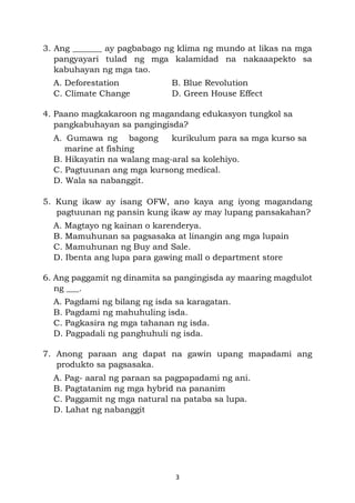3
3. Ang _______ ay pagbabago ng klima ng mundo at likas na mga
pangyayari tulad ng mga kalamidad na nakaaapekto sa
kabuhayan ng mga tao.
A. Deforestation B. Blue Revolution
C. Climate Change D. Green House Effect
4. Paano magkakaroon ng magandang edukasyon tungkol sa
pangkabuhayan sa pangingisda?
A. Gumawa ng bagong kurikulum para sa mga kurso sa
marine at fishing
B. Hikayatin na walang mag-aral sa kolehiyo.
C. Pagtuunan ang mga kursong medical.
D. Wala sa nabanggit.
5. Kung ikaw ay isang OFW, ano kaya ang iyong magandang
pagtuunan ng pansin kung ikaw ay may lupang pansakahan?
A. Magtayo ng kainan o karenderya.
B. Mamuhunan sa pagsasaka at linangin ang mga lupain
C. Mamuhunan ng Buy and Sale.
D. Ibenta ang lupa para gawing mall o department store
6. Ang paggamit ng dinamita sa pangingisda ay maaring magdulot
ng ___.
A. Pagdami ng bilang ng isda sa karagatan.
B. Pagdami ng mahuhuling isda.
C. Pagkasira ng mga tahanan ng isda.
D. Pagpadali ng panghuhuli ng isda.
7. Anong paraan ang dapat na gawin upang mapadami ang
produkto sa pagsasaka.
A. Pag- aaral ng paraan sa pagpapadami ng ani.
B. Pagtatanim ng mga hybrid na pananim
C. Paggamit ng mga natural na pataba sa lupa.
D. Lahat ng nabanggit
 