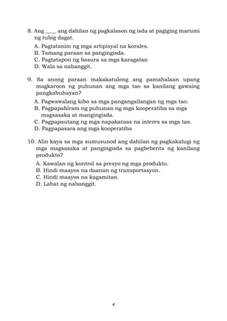 4
8. Ang ____ ang dahilan ng pagkalason ng isda at pagiging marumi
ng tubig dagat.
A. Pagtatanim ng mga artipisyal na korales.
B. Tamang paraan sa pangingisda.
C. Pagtatapon ng basura sa mga karagatan
D. Wala sa nabanggit.
9. Sa anong paraan makakatulong ang pamahalaan upang
magkaroon ng puhunan ang mga tao sa kanilang gawaing
pangkabuhayan?
A. Pagwawalang kibo sa mga pangangailangan ng mga tao.
B. Pagpapahiram ng puhunan ng mga kooperatiba sa mga
magsasaka at mangingisda.
C. Pagpapautang ng mga napakataas na interes sa mga tao.
D. Pagpapasara ang mga kooperatiba
10. Alin kaya sa mga sumusunod ang dahilan ng pagkakalugi ng
mga magsasaka at pangingisda sa pagbebenta ng kanilang
produkto?
A. Kawalan ng kontrol sa presyo ng mga produkto.
B. Hindi maayos na daanan ng transportasyon.
C. Hindi maayos na kagamitan.
D. Lahat ng nabanggit.
 