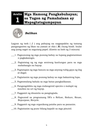 5
Aralin
1
Mga Hamong Pangkabuhayan;
sa Tugon ng Pamahalaan ay
Mapagtatagumpayan
Balikan
Lagyan ng tsek ( / ) ang pahayag na nagpapakita ng tamang
pangangasiwa ng likas na yaman at ekis ( X ) kung hindi. Isulat
ang iyong sagot sa sagutang papel. (Gawin sa loob ng 3 minuto)
___1. Pagsusunog ng mga punong kahoy sa lupang pagtataniman
o pagkakaingin.
___2. Pagtatatag ng ng mga sentrong kanlungan para sa mga
mababangis na hayop.
___3. Pagtatapon ng mga basura sa mga anyong-tubig gaya ng ilog
at dagat.
___4. Pagtatanim ng mga punong kahoy sa mga bakanteng lupa.
___5. Pagwawalang bahala sa mga batas pangkalikasan.
___6. Pangongolekta ng mga endangered species o malapit ng
maubos na uri ng hayop.
___7. Paggamit ng dinamita sa pangingisda.
___8. Pagsunod sa programang 5R’s o Refuse, Reduce, Reuse,
Repurpose, Recycle.
___9. Paggamit ng mga organikong pataba para sa pananim.
__10. Pagtatanim ng puno bilang kapalit sa mga pinutol.
 