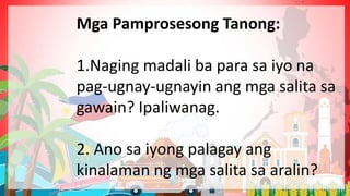 Mga Pamprosesong Tanong:
1.Naging madali ba para sa iyo na
pag-ugnay-ugnayin ang mga salita sa
gawain? Ipaliwanag.
2. Ano sa iyong palagay ang
kinalaman ng mga salita sa aralin?
 