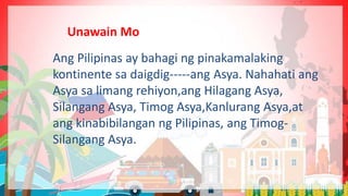 Ang Pilipinas ay bahagi ng pinakamalaking
kontinente sa daigdig-----ang Asya. Nahahati ang
Asya sa limang rehiyon,ang Hilagang Asya,
Silangang Asya, Timog Asya,Kanlurang Asya,at
ang kinabibilangan ng Pilipinas, ang Timog-
Silangang Asya.
Unawain Mo
 