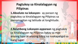 1.Absolute na lokasyon- ay paraan ng
pagtukoy sa kinalalagyan ng Pilipinas sa
pamamagitan ng latitude at longhitude.
2.Relatibong Lokasyon-ayparaan ng pagtukoy
sa kinalalagyan ng Pilipinas batay sa mga
anyong lupa at anyong tubig na naakapaligid sa
isang lugar.
Pagtukoy sa Kinalalagyan ng
Pilipinas
 