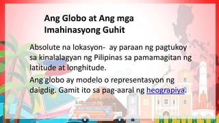 Absolute na lokasyon- ay paraan ng pagtukoy
sa kinalalagyan ng Pilipinas sa pamamagitan ng
latitude at longhitude.
Ang globo ay modelo o representasyon ng
daigdig. Gamit ito sa pag-aaral ng heograpiya.
Ang Globo at Ang mga
Imahinasyong Guhit
 