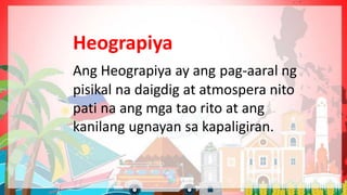 Heograpiya
Ang Heograpiya ay ang pag-aaral ng
pisikal na daigdig at atmospera nito
pati na ang mga tao rito at ang
kanilang ugnayan sa kapaligiran.
 
