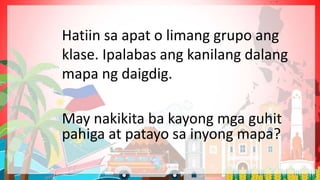 May nakikita ba kayong mga guhit
pahiga at patayo sa inyong mapa?
Hatiin sa apat o limang grupo ang
klase. Ipalabas ang kanilang dalang
mapa ng daigdig.
 