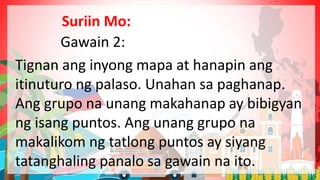 Gawain 2:
Tignan ang inyong mapa at hanapin ang
itinuturo ng palaso. Unahan sa paghanap.
Ang grupo na unang makahanap ay bibigyan
ng isang puntos. Ang unang grupo na
makalikom ng tatlong puntos ay siyang
tatanghaling panalo sa gawain na ito.
Suriin Mo:
 