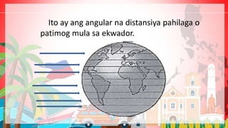 Ito ay ang angular na distansiya pahilaga o
patimog mula sa ekwador.
 
