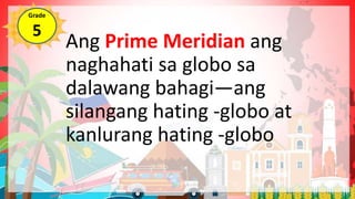 Ang Prime Meridian ang
naghahati sa globo sa
dalawang bahagi—ang
silangang hating -globo at
kanlurang hating -globo
Grade
5
 