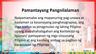 Yunit 1: Pinagmulan ng Lahing Pilipino Aralin 1: Ang Kinalalagyan ng Aking Bansa
AP5Q1W1 Aralin 1
Naipamamalas ang mapanuring pag-unawa at
kaalaman sa kasanayang pangheograpiya, ang
mga teorya sa pinagmulan ng lahing Pilipino
upang mapahahalagahan ang konteksto ng
lipunan/ pamayanan ng mga sinaunang
Pilipino at ang kanilang ambag sa pagbuo ng
kasaysayan ng Pilipinas
Pamantayang Pangnilalaman
 