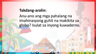 Takdang-aralin:
Anu-ano ang mga pahalang na
imahinasyong guhit na makikita sa
globo? Isulat sa inyong kuwaderno.
 