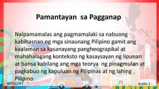 Yunit 1: Pinagmulan ng Lahing Pilipino Aralin 1: Ang Kinalalagyan ng Aking Bansa
AP5Q1W1 Aralin 1
Pamantayan sa Pagganap
Naipamamalas ang pagmamalaki sa nabuong
kabihasnan ng mga sinaunang Pilipino gamit ang
kaalaman sa kasanayang pangheograpikal at
mahahalagang konteksto ng kasaysayan ng lipunan
at bansa kabilang ang mga teorya ng pinagmulan at
pagkabuo ng kapuluan ng Pilipinas at ng lahing
Pilipino
 