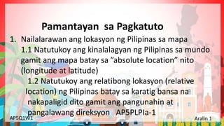 Yunit 1: Pinagmulan ng Lahing Pilipino Aralin 1: Ang Kinalalagyan ng Aking Bansa
AP5Q1W1 Aralin 1
1. Nailalarawan ang lokasyon ng Pilipinas sa mapa
1.1 Natutukoy ang kinalalagyan ng Pilipinas sa mundo
gamit ang mapa batay sa ”absolute location” nito
(longitude at latitude)
1.2 Natutukoy ang relatibong lokasyon (relative
location) ng Pilipinas batay sa karatig bansa na
nakapaligid dito gamit ang pangunahin at
pangalawang direksyon AP5PLPIa-1
Pamantayan sa Pagkatuto
 