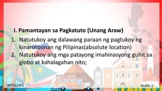 Yunit 1: Pinagmulan ng Lahing Pilipino Aralin 1: Ang Kinalalagyan ng Aking Bansa
AP5Q1W1 Aralin 1
1. Natutukoy ang dalawang paraan ng pagtukoy ng
kinaroroonan ng Pilipinas(absolute location)
2. Natutukoy ang mga patayong imahinasyong guhit sa
globo at kahalagahan nito;
I. Pamantayan sa Pagkatuto (Unang Araw)
 