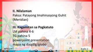Yunit 1: Pinagmulan ng Lahing Pilipino Aralin 1: Ang Kinalalagyan ng Aking Bansa
AP5Q1W1 Aralin 1
III. Kagamitan sa Pagkatuto
LM pahina 4-6
TG pahina 5
powerpoint presentation
mapa ng daigdig/globo
II. Nilalaman
Paksa: Patayong Imahinasyong Guhit
(Meridian)
 