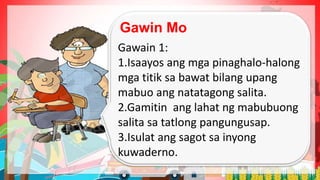 Gawin Mo
Gawain 1:
1.Isaayos ang mga pinaghalo-halong
mga titik sa bawat bilang upang
mabuo ang natatagong salita.
2.Gamitin ang lahat ng mabubuong
salita sa tatlong pangungusap.
3.Isulat ang sagot sa inyong
kuwaderno.
 