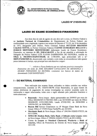 LAUDO No2165105-INC



                                           LAUDO DE EXAME ECON~MICO-FINANCEIRO                                                                              ,       ,



                                                                                                                                                            ,ml

                                                Aos doze dias do mês de agosto do ano dois mil e cinco, no Distrito Federal e                               . .
                                                                                                                                                                    m

                                 no Instituto Nacional de Criminalistica do Departamento de Polícia Federal, em
                                 conformidade com a legislação vigente e nos termos do Decreto no 73.332, de 19 de dezembro
                                 de 1973, designados pelo Diretor, Perito Criminal Federal OCTÁVIO BRANDÃO                                               . .,
                                                                                                                                                            .
                                 CALDAS NETTO, os Peritos Criminais Federais CLENIO GUIMARÃES BELLUCO e                                         ,         .

                                 EURICO MONTEIRO MONTENEGRO elaboraram Laudo de Exame Econômico-                                       ,
                                 Financeiro, no interesse do IPL 2245-41140-STF, a fim de ser atendida a solicitação do
                                 Delegado de Polícia Federal L U ~ SFLÁVIO ZAMPRONHA DE OLIVEIRA, contida no
                                 Ofício n. 30612005-COAINICOGER, de 11/08/2005, aqui protocolado sob o n."
                                 08059.07430812005-41, descrevendo com verdade e com todas as circunstâncias tudo quanto               .        '. .
                                                                                                                                                   :        ,.
                                 possa interessar a Justiça, cujo principal teor está descrito a seguir:
                                                                                                                                       '            'I


                                                     ... solicito a Vossa Senhoria que nos informe possíveis fransações
                                                       "


                                     ,financeiras em nome de JOSÉ EDUARDO CAVALCANTI DE MENDONÇA e
                                      ZZLMAR FERNANDES DA SILVEIRA, constantes nos bancos de dados do
                                      denominado CASO BANESTADO.          "




                                 I - DO MATERIAL EXAMINADO

              a                                 Para realização dos
                                 computacionais, inerentes ao IPL
                                                                       exames foram utilizados os dados contidos nas mídias
                                                                        1026103-SRPR (Caso Banestado), os quais tratam de
                                 ordens eletrônicas de pagamento        de contas investigadas no exterior mantidas junto às
                                 instituições a seguir relacionadas,   todas com o sigilo afastado pelo judiciário brasileiro e
                                 norte-americano:
                                                      Banestado - Nova Iorque: dados apresentados em 29/09/03 por meio do                       ..v
                                                                                                                                                o
                                                      Oficio SEGEWOFI 0178412003-IMS e em 16110/2003 por meio do Oficio
                                                      SEGEWOFI 01 93 112003-IMS; Laudo 675102-INC, de 2810612002 e
                                                                                                                                                'L
                                                                                                                                                >
                                                      1095104-INC, de 30/04/2004;
                                                      Beacon Hill Semice Corporation no JP Morgan Chase Bank de Nova
                                                      Iorque: Oficio no 375103-Força-TarefaPR, em 16110103;
                                                      Merchants Bank de Nova Iorque: Oficio no 1941104-1026103-FTCC5, de                   ,.
                                                      0511 112004;
~.                                                    MTB-CBC-Hudson Bank, Safra Bank e Citibank conta Lespan, todos
                                                      de Nova Iorque: Oficio no 1950104-1026103-FTCC5, de 0511 112004;
                                                      Contas da Lespan no Standard Chartered, Wachovia e Bank of                           ,    , ,.            '




                                                      America, Oficio da Promotoria do Distrito de Nova Iorque, datado de
                                                      2411 1104.

~*
I1

     ,-


     ,.L-
          -   Q e c ~ n , :DPF
                                           -      I
                                                & - -                         --                -
                                                                                                                            747   -A
                                                                                                                                                                        I
 
