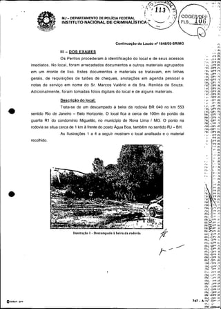 -~


     .-
                           MJ- DEPARTAMENTO DE
                           INSTITUTO NACIONAL DE

                                                                                                                                         " ,



                                                                Continuaçáo do Laudo no1848105-SRIMG

                          111   - DOS EXAMES                                                                                        '   lhi
                                                                                                                       ,,'"N
                                                                                                               ' .     8I'kIK
                          Os Peritos procederam a identificação do local e de seus acessos                   8       L ' T f IN
                                                                                                                     .i

                                                                                                             ,       UrFlh
          imediatos. No local, foram arrecadados documentos e outros materiais agrupados                     8 . 4 ~U P F lh
                                                                                                             YC..UPF l P y
          em um monte de lixo. Estes documentos e materiais se tratavam, em linhas                            L .DPF I
                                                                                                             lN< . d F ' F I',*
                                                                                                             ).L.O?? I?
          gerais. de requisições de talões de cheques, anotações em agenda pessoal e                         INC-DF'T I 
                                                                                                             IiIL.DPT 'i
          notas de serviço em nome do Sr. Marcos Valério e da Sra. Renilda de Souza.                         IVC.DPF $I
                                                                                                             I  C .UPF Ik
          Adicionalmente. foram tomadas fotos digitais do local e de alguns materiais.                       11iC.OPF :h
                                                                                                             IiC..UPb lh
                                                                                                             I...   .UPF It,
                          Descricão do local:                                                                I ,i   .i.)P' ih




 *
                                                                                                             8 .      ir,. ih
                                                                                                             1'4.. . U P . ih:
                          Trata-se de um descampado a beira da rodovia BR 040 no km 553                      IL.UPF Ih:
                                                                                                             INC-DPt IN
          sentido Rio de Janeiro   - Belo Horizonte. O local fica a cerca de 100m do portão da               IiiC.OP?'I    ,
                                                                                                             INC,,DPF Ir
          guarita R1 do condomínio Miguelão, no municipio de Nova Lima 1 MG. O ponto na                      IQC .DF'& Ih
                                                                                                             INC .;?v l       l
          rodovia se situa cerca de 1 km a frente do posto Água Boa, também no sentido RJ - BH.              IhC-DF'$ Ih
                                                                                                             1NC-DPI I        :
                          As Ilustrações 1 a 4 a seguir mostram o local analisado e o material
                                                                                                             )*I:          .orf th
                                                                                                              I.,'         .            Ir,
                                                                                                                     ,..       rPFIh
          recolhido.                                                                                                 .i, .     l , r IN
                                                                                                                                     ~




                                   Ilustraçao I-   Descampado à beira da rodovia

                                                                                                             1%-UPC li.




                                                                                                             I h L .]V6 I h
                                                                                                             INC 2PF 1%
                                                                                                             IPdi . ü P F Ir.
                                                                                                             1PrC.DPl Ir.
                                                                                                             i N i . D r F lr.
                                                                                                             INi--0PF I R
                                                                                                             IFit .i)P"*
                                                                                                       .   A IEIC .O?$ i *
                                                                                                               I               3'
                                                                                                              w-
                                                                                                               :,
 